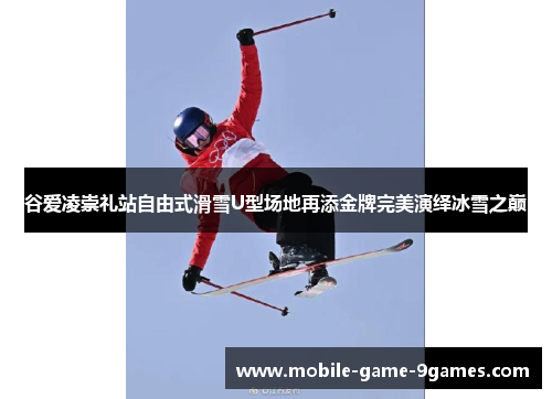 谷爱凌崇礼站自由式滑雪U型场地再添金牌完美演绎冰雪之巅 谷爱凌崇礼站自由式滑雪U型场地再添金牌完美演绎冰雪之巅