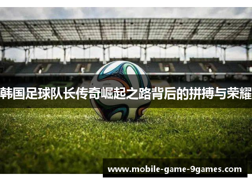 韩国足球队长传奇崛起之路背后的拼搏与荣耀