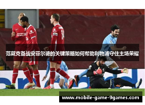 范戴克备战安菲尔德的关键策略如何帮助利物浦守住主场荣耀