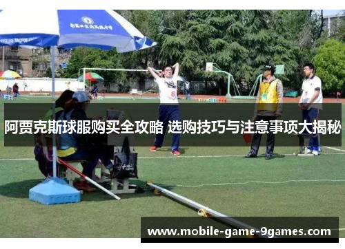 阿贾克斯球服购买全攻略 选购技巧与注意事项大揭秘