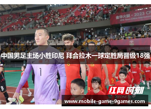 中国男足主场小胜印尼 拜合拉木一球定胜局晋级18强