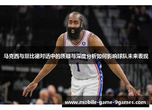 马克西与恩比德对话中的质疑与深度分析如何影响球队未来表现