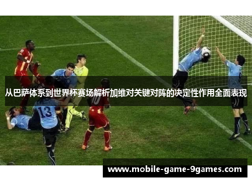 从巴萨体系到世界杯赛场解析加维对关键对阵的决定性作用全面表现 从巴萨体系到世界杯赛场解析加维对关键对阵的决定性作用全面表现